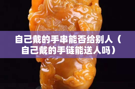 自己戴的手串能否给别人（自己戴的手链能送人吗）