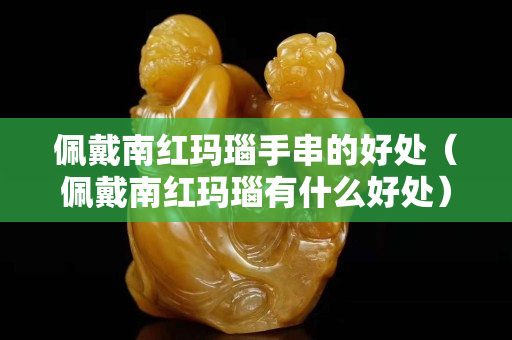佩戴南红玛瑙手串的好处（佩戴南红玛瑙有什么好处）