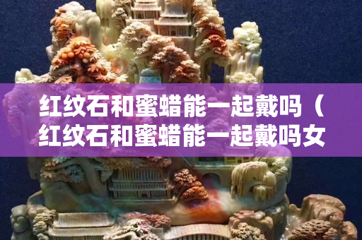 红纹石和蜜蜡能一起戴吗（红纹石和蜜蜡能一起戴吗女生）