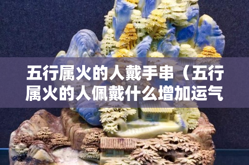 五行属火的人戴手串（五行属火的人佩戴什么增加运气）