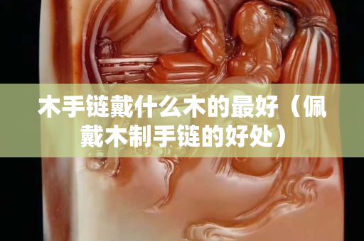 木手链戴什么木的最好（佩戴木制手链的好处）