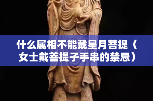 什么属相不能戴星月菩提（女士戴菩提子手串的禁忌）