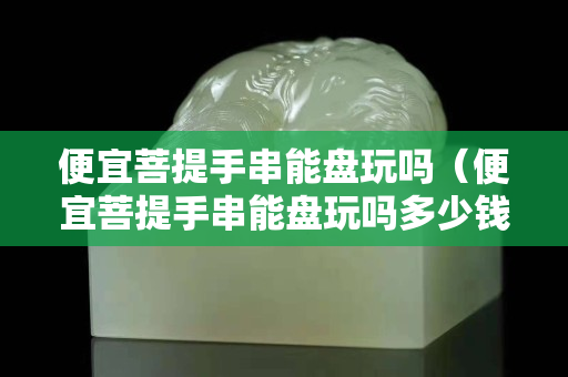 便宜菩提手串能盘玩吗（便宜菩提手串能盘玩吗多少钱）