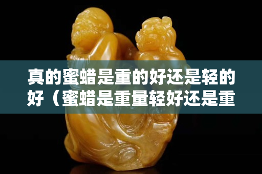 真的蜜蜡是重的好还是轻的好（蜜蜡是重量轻好还是重好）