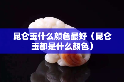 昆仑玉什么颜色最好（昆仑玉都是什么颜色）
