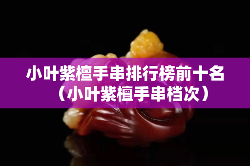 小叶紫檀手串排行榜前十名（小叶紫檀手串档次）