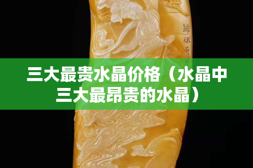 三大最贵水晶价格（水晶中三大最昂贵的水晶）