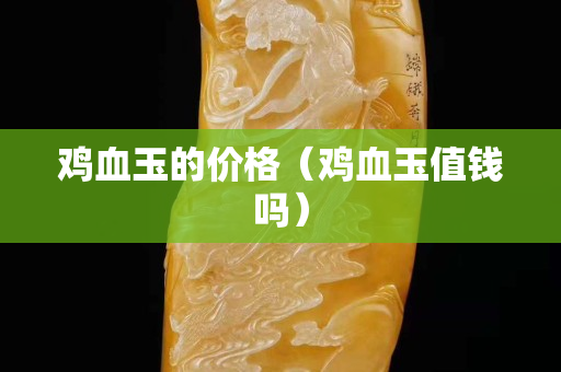 鸡血玉的价格（鸡血玉值钱吗）