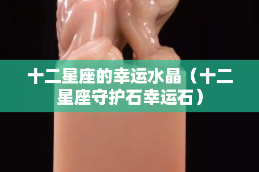 十二星座的幸运水晶（十二星座守护石幸运石）