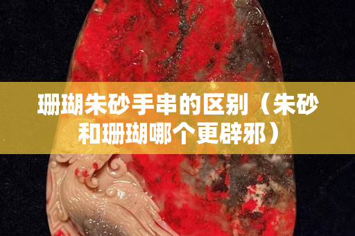 珊瑚朱砂手串的区别（朱砂和珊瑚哪个更辟邪）