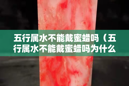 五行属水不能戴蜜蜡吗（五行属水不能戴蜜蜡吗为什么）