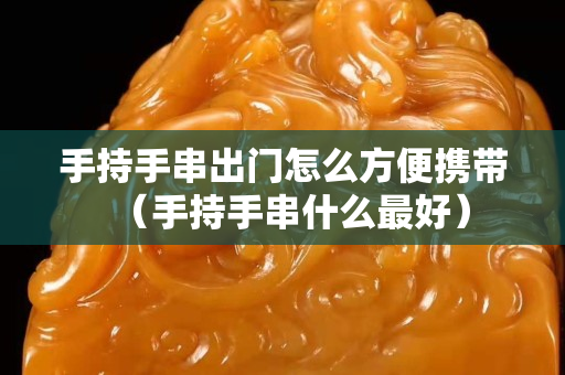 手持手串出门怎么方便携带（手持手串什么最好）