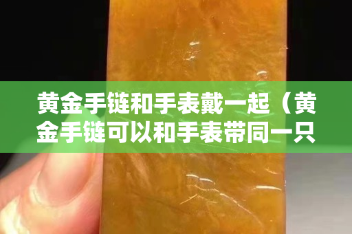 黄金手链和手表戴一起（黄金手链可以和手表带同一只手上吗？）