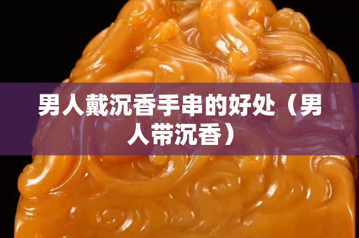 男人戴沉香手串的好处（男人带沉香）