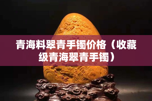 青海料翠青手镯价格（收藏级青海翠青手镯）