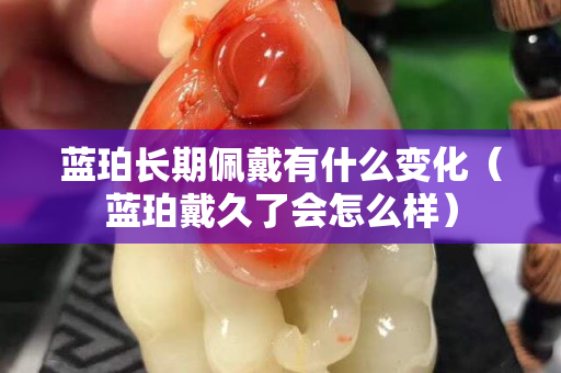 蓝珀长期佩戴有什么变化（蓝珀戴久了会怎么样）
