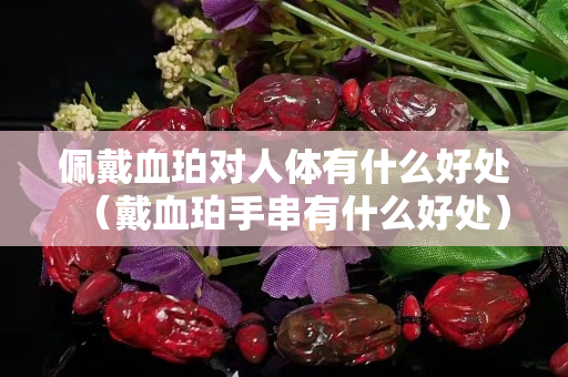 佩戴血珀对人体有什么好处（戴血珀手串有什么好处）
