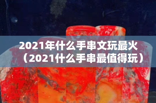 2021年什么手串文玩最火（2021什么手串最值得玩）