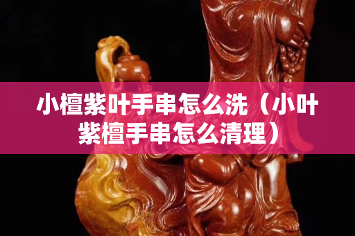 小檀紫叶手串怎么洗（小叶紫檀手串怎么清理）