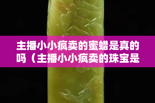 主播小小疯卖的蜜蜡是真的吗（主播小小疯卖的珠宝是真的吗）