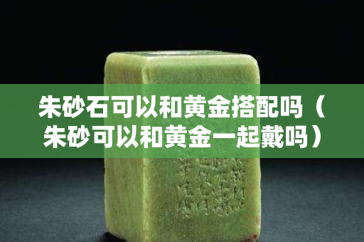 朱砂石可以和黄金搭配吗（朱砂可以和黄金一起戴吗）