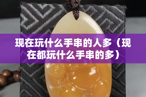 现在玩什么手串的人多（现在都玩什么手串的多）
