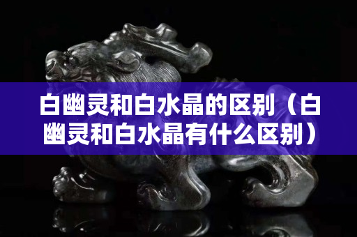 白幽灵和白水晶的区别（白幽灵和白水晶有什么区别）