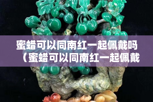 蜜蜡可以同南红一起佩戴吗（蜜蜡可以同南红一起佩戴吗）