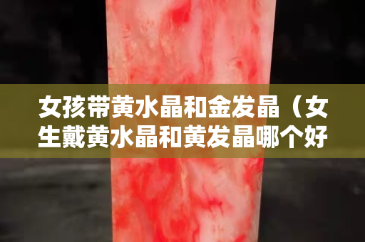 女孩带黄水晶和金发晶（女生戴黄水晶和黄发晶哪个好）