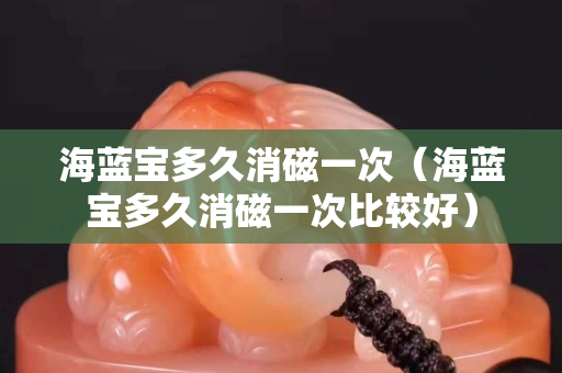 海蓝宝多久消磁一次（海蓝宝多久消磁一次比较好）