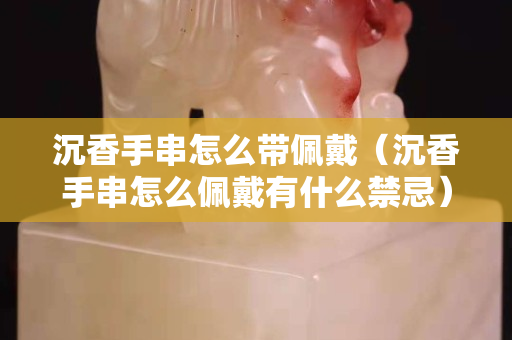 沉香手串怎么带佩戴（沉香手串怎么佩戴有什么禁忌）