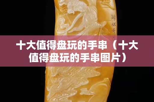 十大值得盘玩的手串（十大值得盘玩的手串图片）