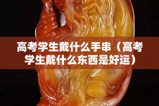 高考学生戴什么手串（高考学生戴什么东西是好运）