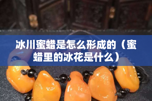 冰川蜜蜡是怎么形成的（蜜蜡里的冰花是什么）