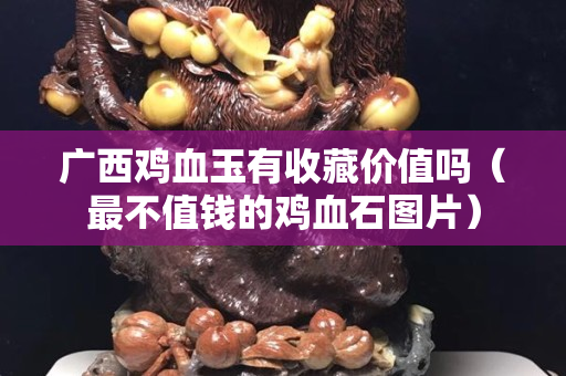 广西鸡血玉有收藏价值吗（最不值钱的鸡血石图片）