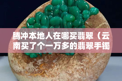 腾冲本地人在哪买翡翠（云南买了个一万多的翡翠手镯）