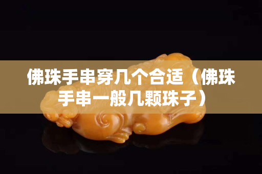 佛珠手串穿几个合适（佛珠手串一般几颗珠子）