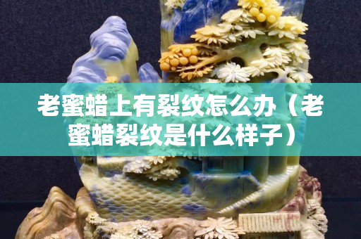 老蜜蜡上有裂纹怎么办（老蜜蜡裂纹是什么样子）