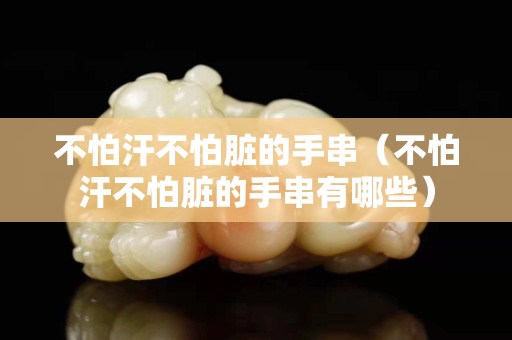 不怕汗不怕脏的手串（不怕汗不怕脏的手串有哪些）