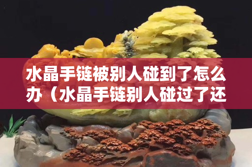 水晶手链被别人碰到了怎么办（水晶手链别人碰过了还能有效果吗）