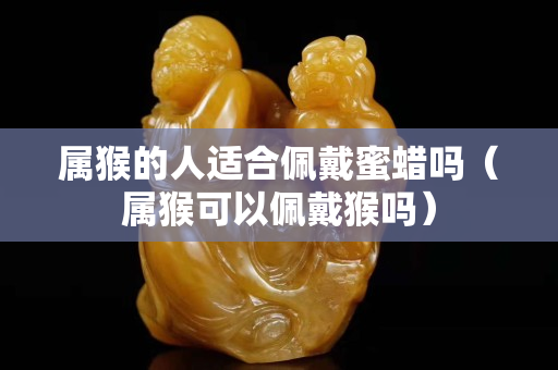 属猴的人适合佩戴蜜蜡吗（属猴可以佩戴猴吗）
