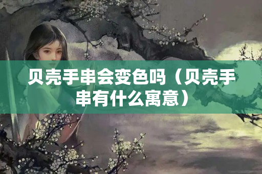 贝壳手串会变色吗（贝壳手串有什么寓意）