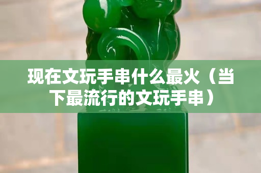 现在文玩手串什么最火（当下最流行的文玩手串）
