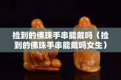 捡到的佛珠手串能戴吗（捡到的佛珠手串能戴吗女生）