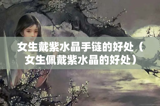 女生戴紫水晶手链的好处（女生佩戴紫水晶的好处）