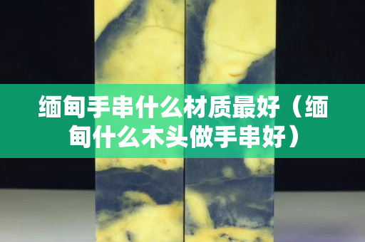 缅甸手串什么材质最好（缅甸什么木头做手串好）