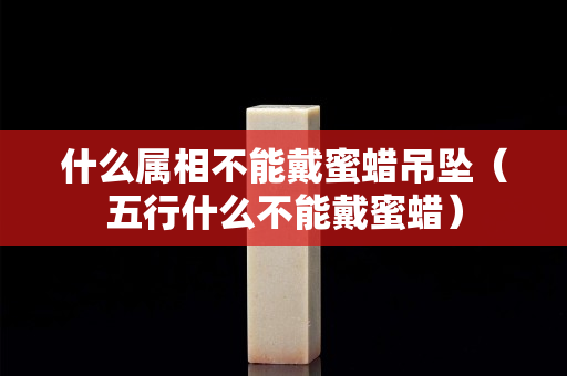 什么属相不能戴蜜蜡吊坠（五行什么不能戴蜜蜡）