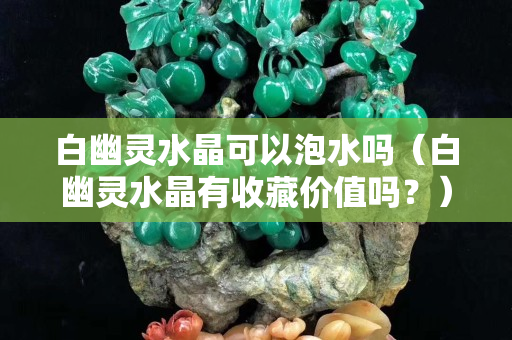 白幽灵水晶可以泡水吗（白幽灵水晶有收藏价值吗？）