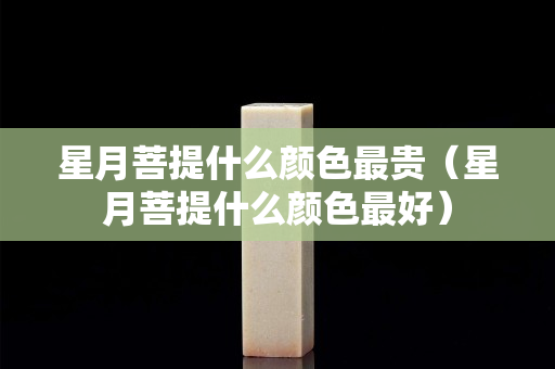 星月菩提什么颜色最贵（星月菩提什么颜色最好）