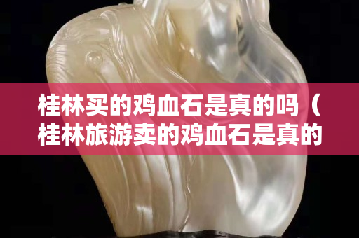 桂林买的鸡血石是真的吗（桂林旅游卖的鸡血石是真的吗）
